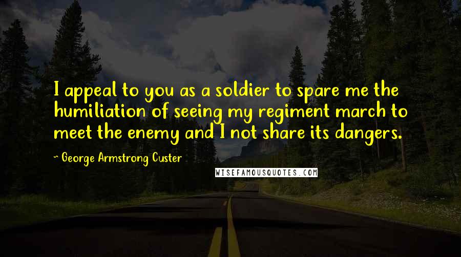 George Armstrong Custer Quotes: I appeal to you as a soldier to spare me the humiliation of seeing my regiment march to meet the enemy and I not share its dangers.