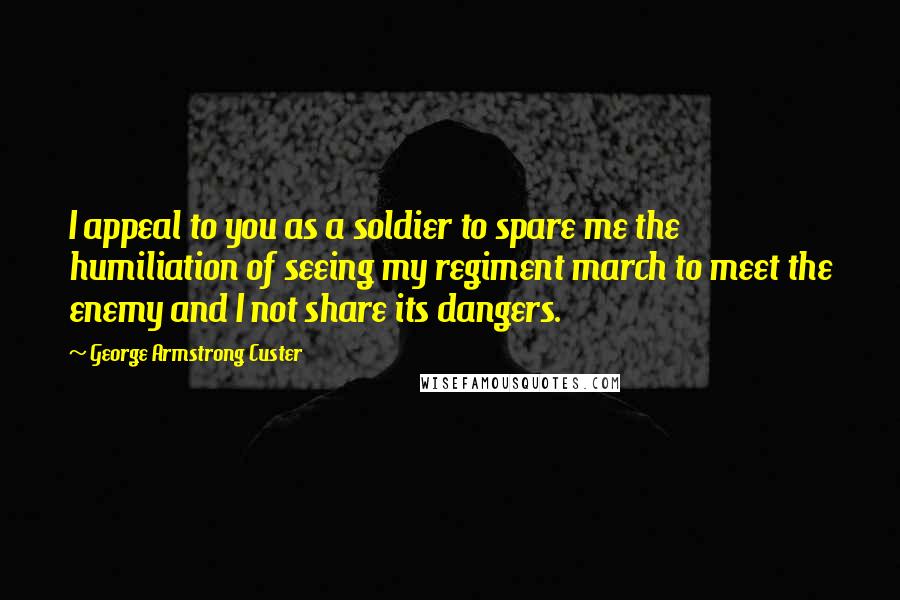 George Armstrong Custer Quotes: I appeal to you as a soldier to spare me the humiliation of seeing my regiment march to meet the enemy and I not share its dangers.