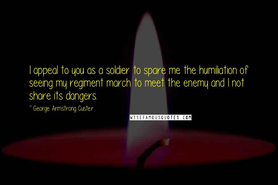 George Armstrong Custer Quotes: I appeal to you as a soldier to spare me the humiliation of seeing my regiment march to meet the enemy and I not share its dangers.