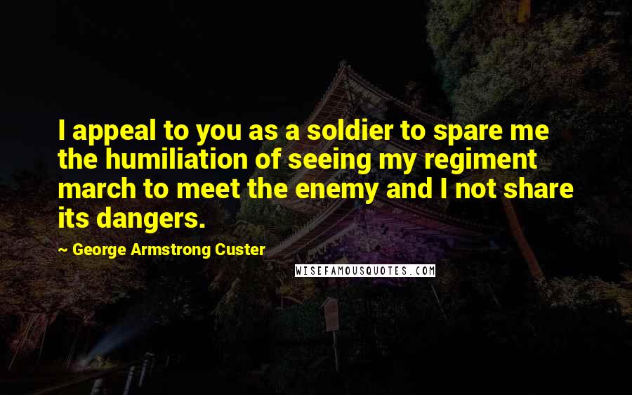 George Armstrong Custer Quotes: I appeal to you as a soldier to spare me the humiliation of seeing my regiment march to meet the enemy and I not share its dangers.