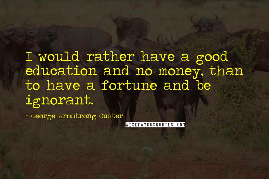 George Armstrong Custer Quotes: I would rather have a good education and no money, than to have a fortune and be ignorant.