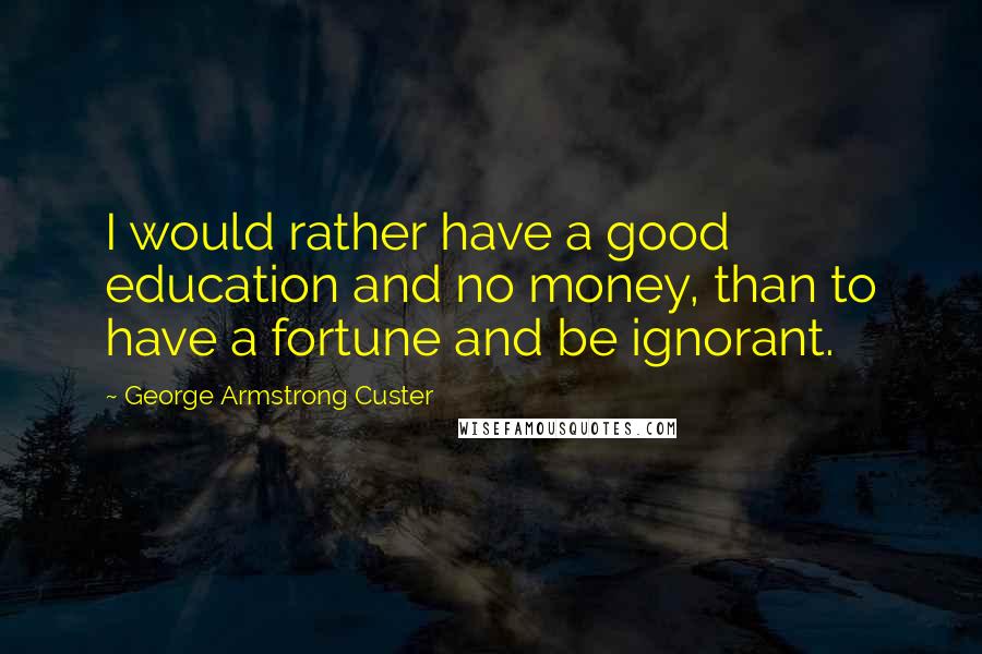 George Armstrong Custer Quotes: I would rather have a good education and no money, than to have a fortune and be ignorant.