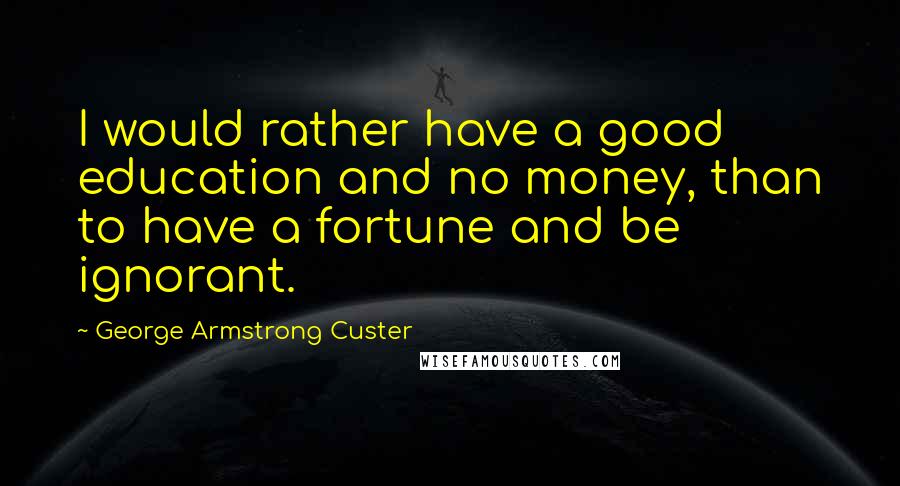 George Armstrong Custer Quotes: I would rather have a good education and no money, than to have a fortune and be ignorant.