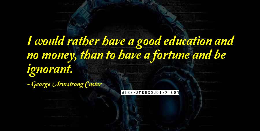 George Armstrong Custer Quotes: I would rather have a good education and no money, than to have a fortune and be ignorant.