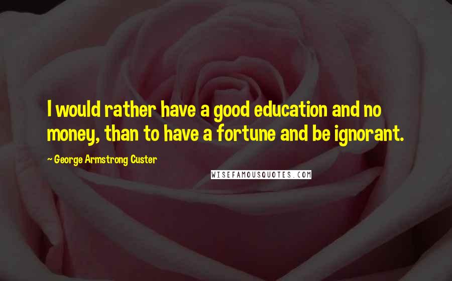 George Armstrong Custer Quotes: I would rather have a good education and no money, than to have a fortune and be ignorant.