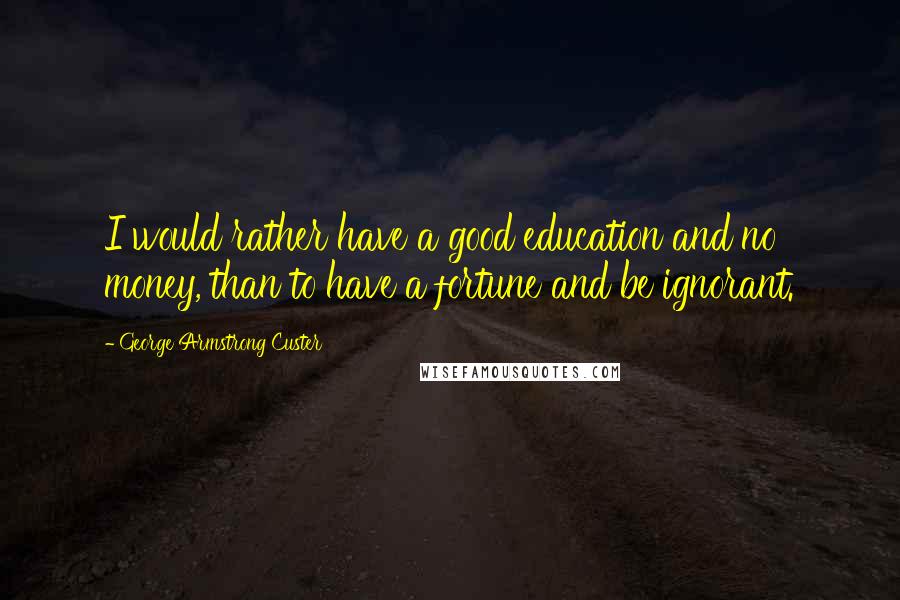 George Armstrong Custer Quotes: I would rather have a good education and no money, than to have a fortune and be ignorant.