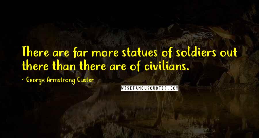 George Armstrong Custer Quotes: There are far more statues of soldiers out there than there are of civilians.