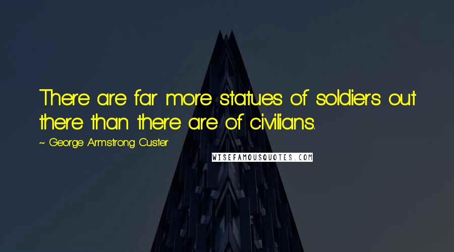 George Armstrong Custer Quotes: There are far more statues of soldiers out there than there are of civilians.