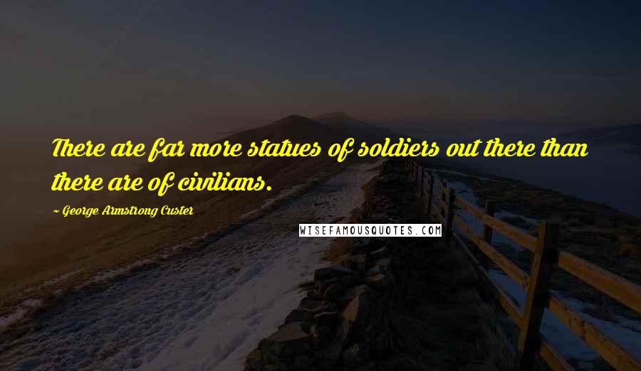 George Armstrong Custer Quotes: There are far more statues of soldiers out there than there are of civilians.