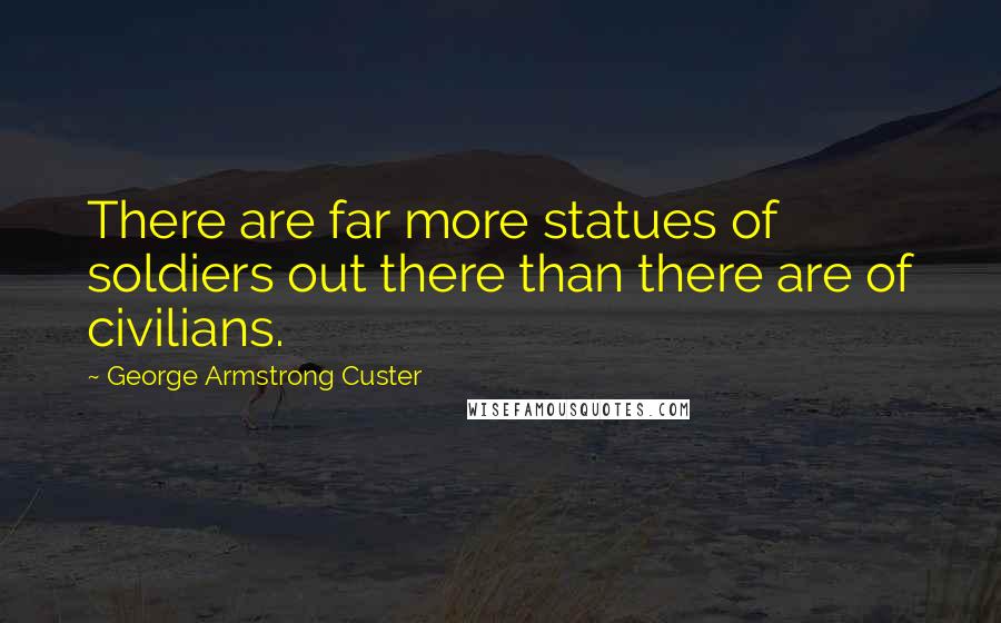 George Armstrong Custer Quotes: There are far more statues of soldiers out there than there are of civilians.