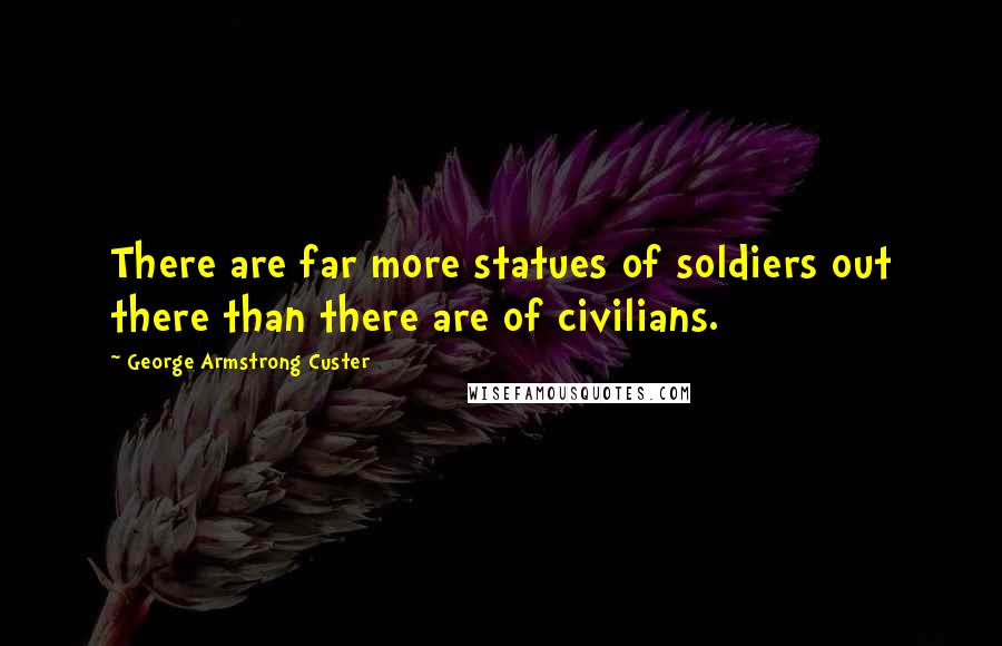 George Armstrong Custer Quotes: There are far more statues of soldiers out there than there are of civilians.