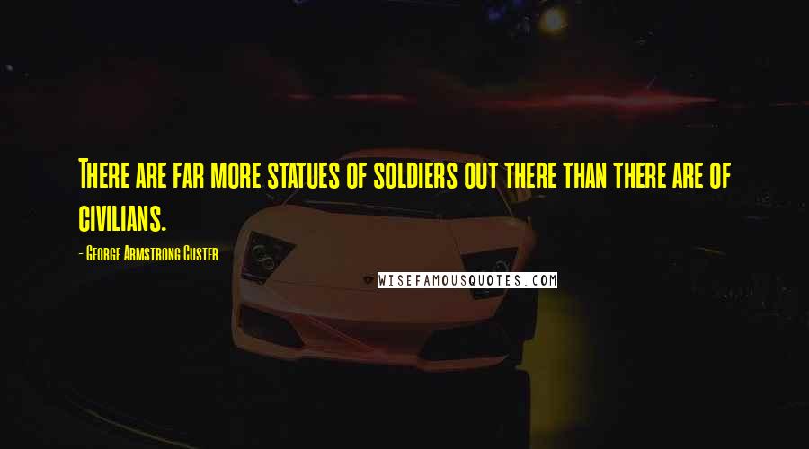 George Armstrong Custer Quotes: There are far more statues of soldiers out there than there are of civilians.