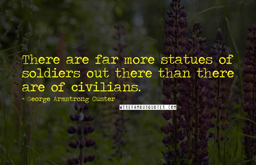 George Armstrong Custer Quotes: There are far more statues of soldiers out there than there are of civilians.