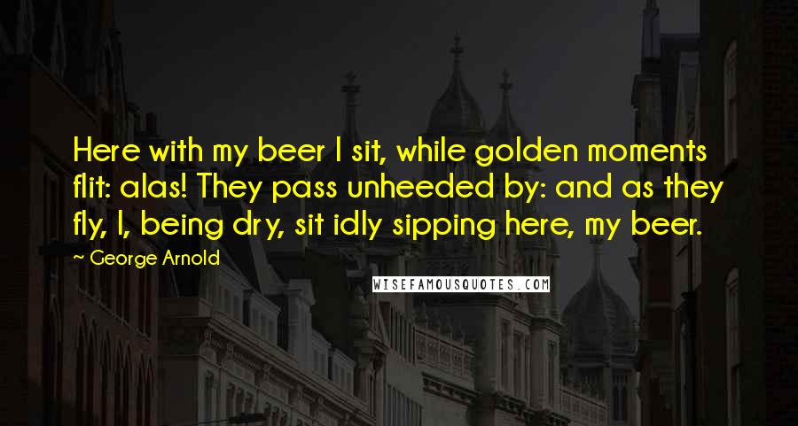 George Arnold Quotes: Here with my beer I sit, while golden moments flit: alas! They pass unheeded by: and as they fly, I, being dry, sit idly sipping here, my beer.