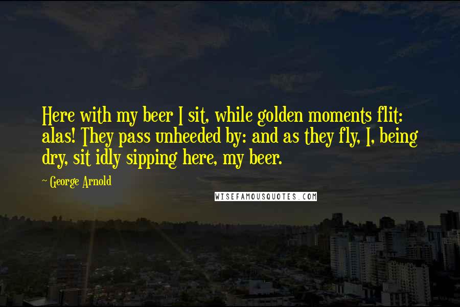 George Arnold Quotes: Here with my beer I sit, while golden moments flit: alas! They pass unheeded by: and as they fly, I, being dry, sit idly sipping here, my beer.