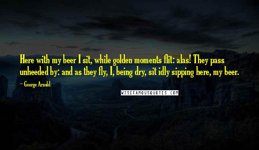 George Arnold Quotes: Here with my beer I sit, while golden moments flit: alas! They pass unheeded by: and as they fly, I, being dry, sit idly sipping here, my beer.