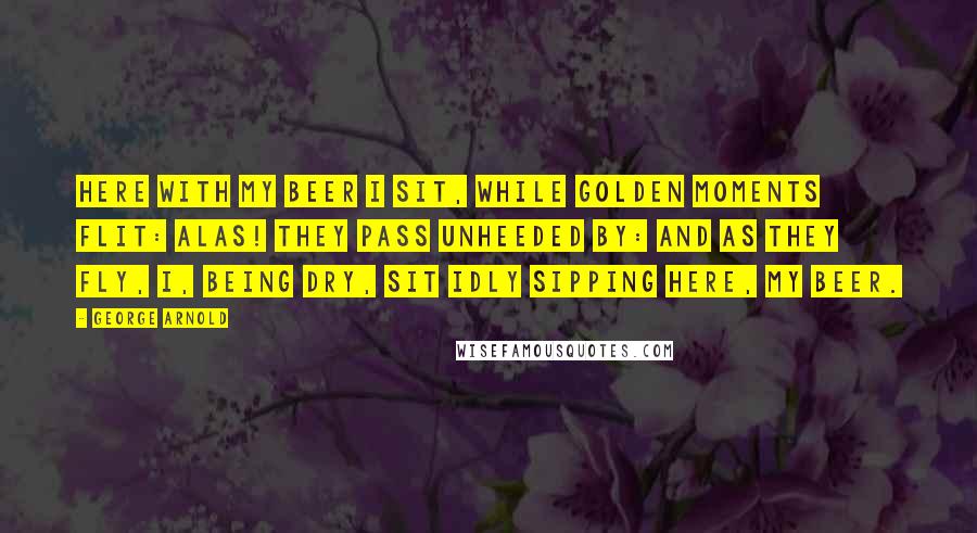 George Arnold Quotes: Here with my beer I sit, while golden moments flit: alas! They pass unheeded by: and as they fly, I, being dry, sit idly sipping here, my beer.