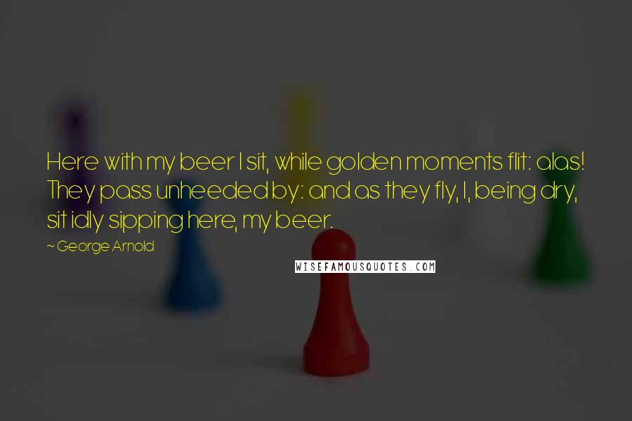 George Arnold Quotes: Here with my beer I sit, while golden moments flit: alas! They pass unheeded by: and as they fly, I, being dry, sit idly sipping here, my beer.