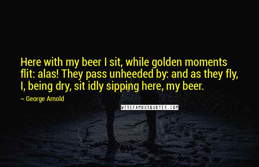 George Arnold Quotes: Here with my beer I sit, while golden moments flit: alas! They pass unheeded by: and as they fly, I, being dry, sit idly sipping here, my beer.