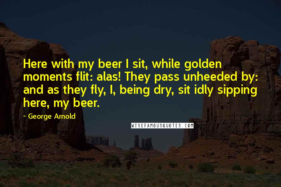 George Arnold Quotes: Here with my beer I sit, while golden moments flit: alas! They pass unheeded by: and as they fly, I, being dry, sit idly sipping here, my beer.