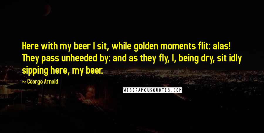 George Arnold Quotes: Here with my beer I sit, while golden moments flit: alas! They pass unheeded by: and as they fly, I, being dry, sit idly sipping here, my beer.