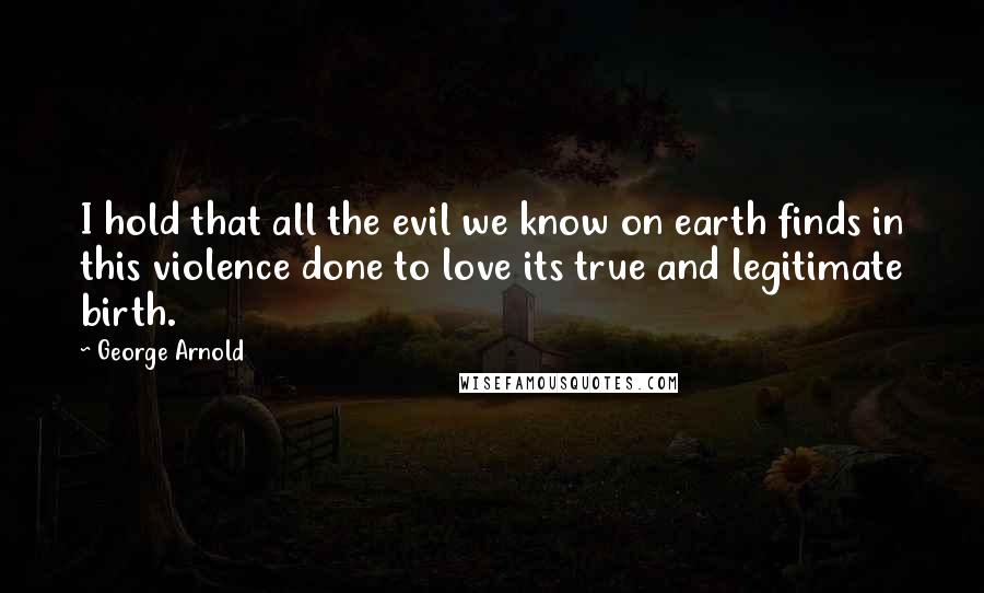 George Arnold Quotes: I hold that all the evil we know on earth finds in this violence done to love its true and legitimate birth.