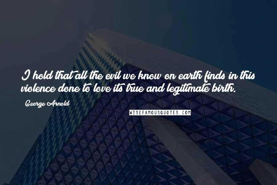 George Arnold Quotes: I hold that all the evil we know on earth finds in this violence done to love its true and legitimate birth.