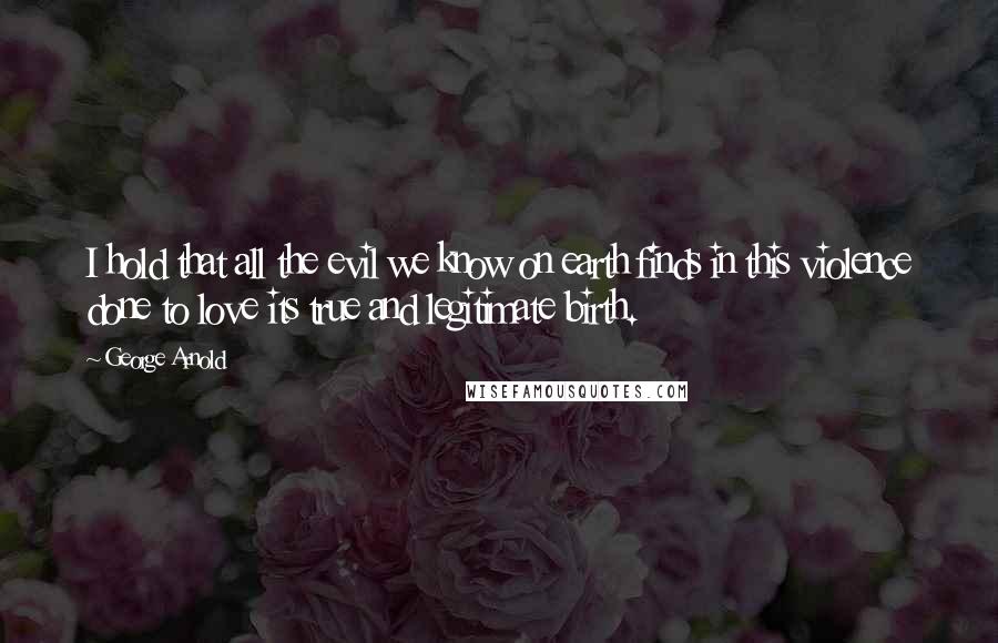George Arnold Quotes: I hold that all the evil we know on earth finds in this violence done to love its true and legitimate birth.