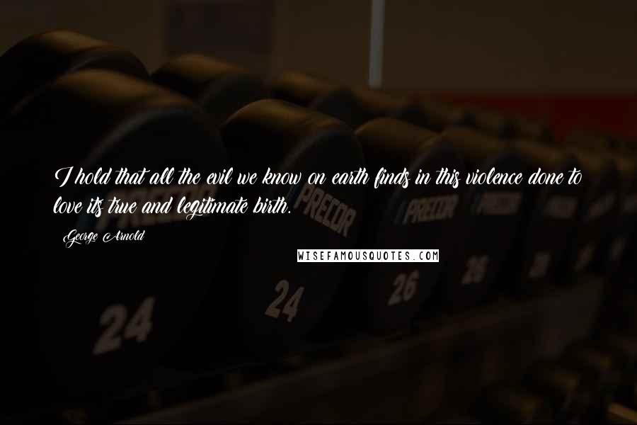 George Arnold Quotes: I hold that all the evil we know on earth finds in this violence done to love its true and legitimate birth.
