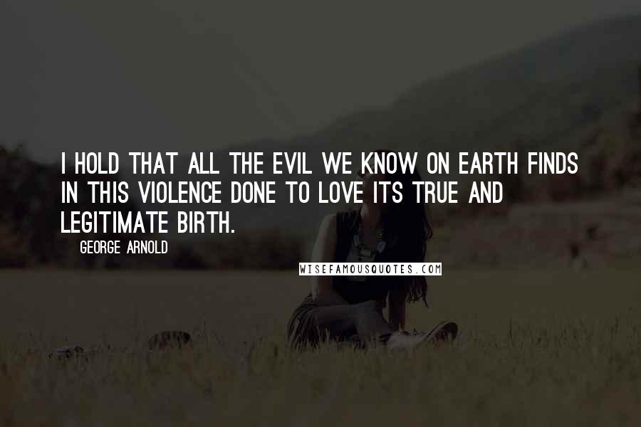 George Arnold Quotes: I hold that all the evil we know on earth finds in this violence done to love its true and legitimate birth.