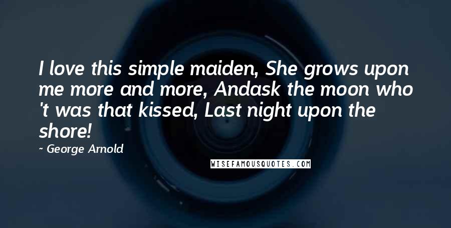 George Arnold Quotes: I love this simple maiden, She grows upon me more and more, Andask the moon who 't was that kissed, Last night upon the shore!