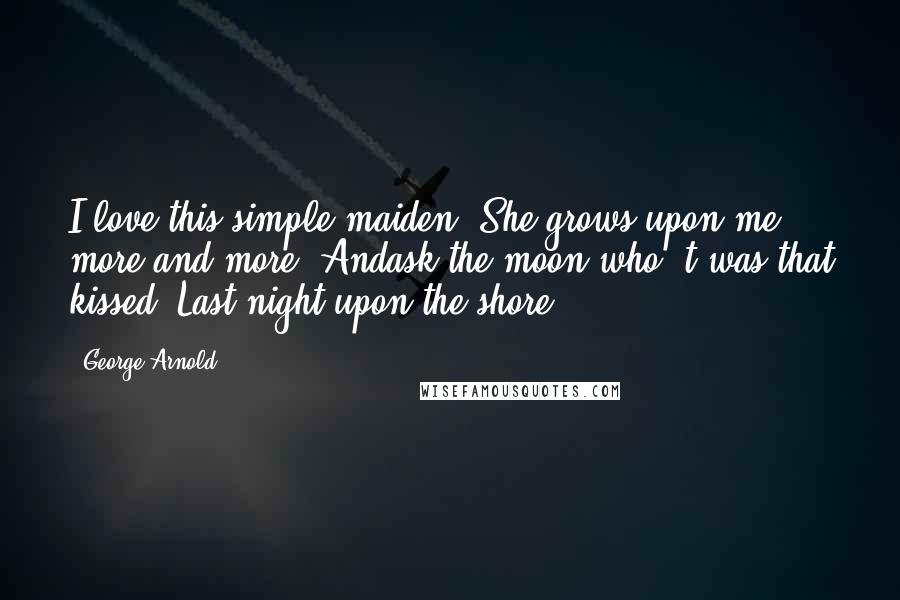 George Arnold Quotes: I love this simple maiden, She grows upon me more and more, Andask the moon who 't was that kissed, Last night upon the shore!