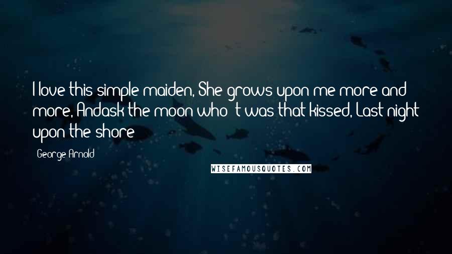 George Arnold Quotes: I love this simple maiden, She grows upon me more and more, Andask the moon who 't was that kissed, Last night upon the shore!