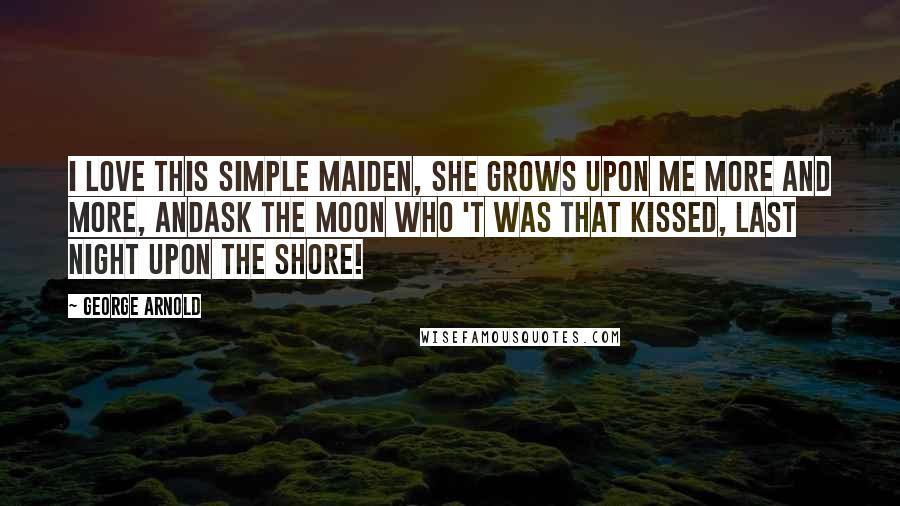 George Arnold Quotes: I love this simple maiden, She grows upon me more and more, Andask the moon who 't was that kissed, Last night upon the shore!