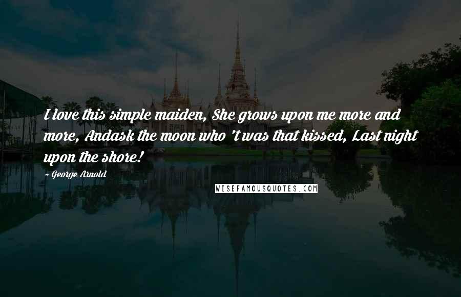 George Arnold Quotes: I love this simple maiden, She grows upon me more and more, Andask the moon who 't was that kissed, Last night upon the shore!