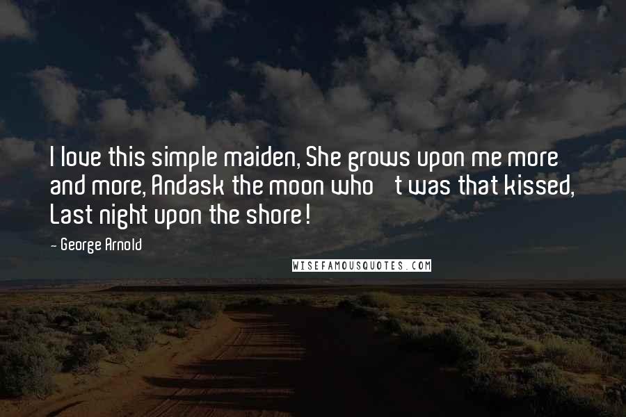 George Arnold Quotes: I love this simple maiden, She grows upon me more and more, Andask the moon who 't was that kissed, Last night upon the shore!