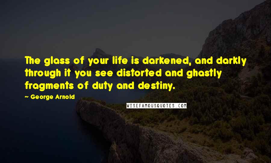 George Arnold Quotes: The glass of your life is darkened, and darkly through it you see distorted and ghastly fragments of duty and destiny.