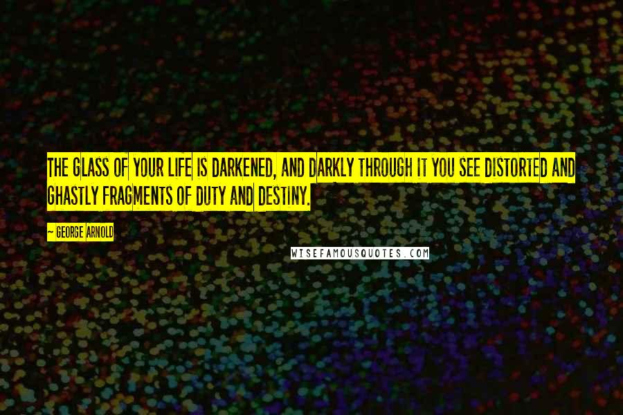 George Arnold Quotes: The glass of your life is darkened, and darkly through it you see distorted and ghastly fragments of duty and destiny.