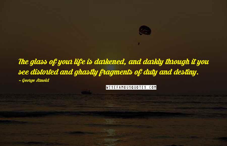 George Arnold Quotes: The glass of your life is darkened, and darkly through it you see distorted and ghastly fragments of duty and destiny.