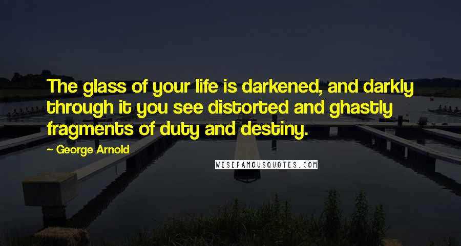 George Arnold Quotes: The glass of your life is darkened, and darkly through it you see distorted and ghastly fragments of duty and destiny.