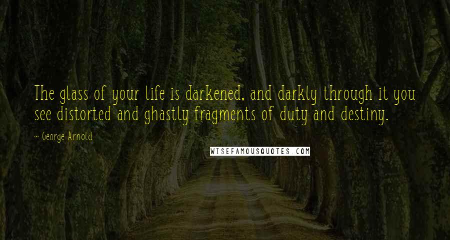 George Arnold Quotes: The glass of your life is darkened, and darkly through it you see distorted and ghastly fragments of duty and destiny.