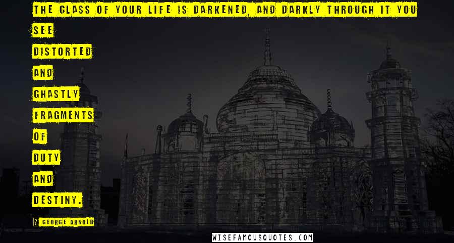 George Arnold Quotes: The glass of your life is darkened, and darkly through it you see distorted and ghastly fragments of duty and destiny.