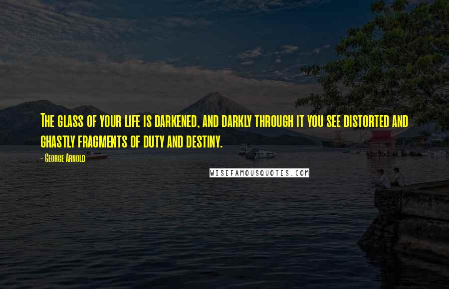 George Arnold Quotes: The glass of your life is darkened, and darkly through it you see distorted and ghastly fragments of duty and destiny.