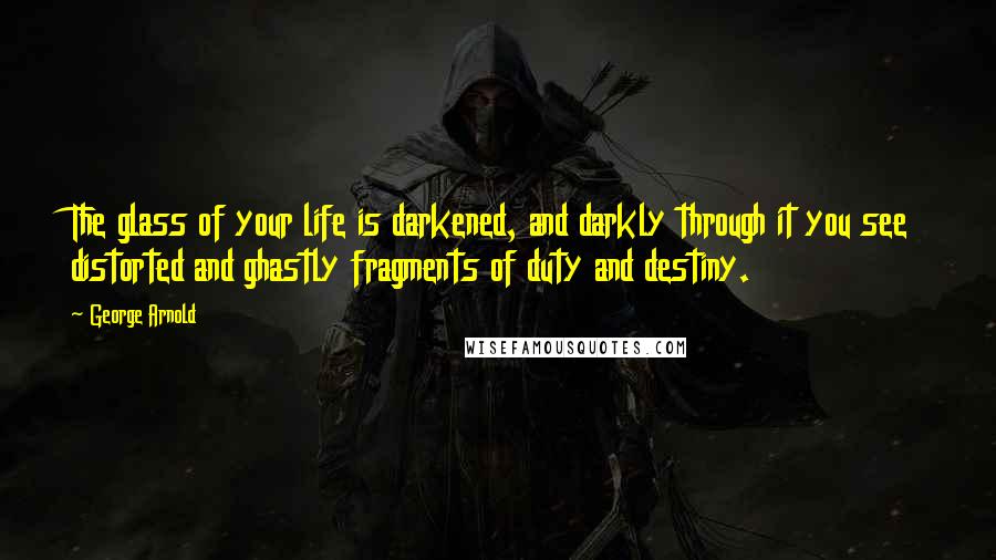 George Arnold Quotes: The glass of your life is darkened, and darkly through it you see distorted and ghastly fragments of duty and destiny.