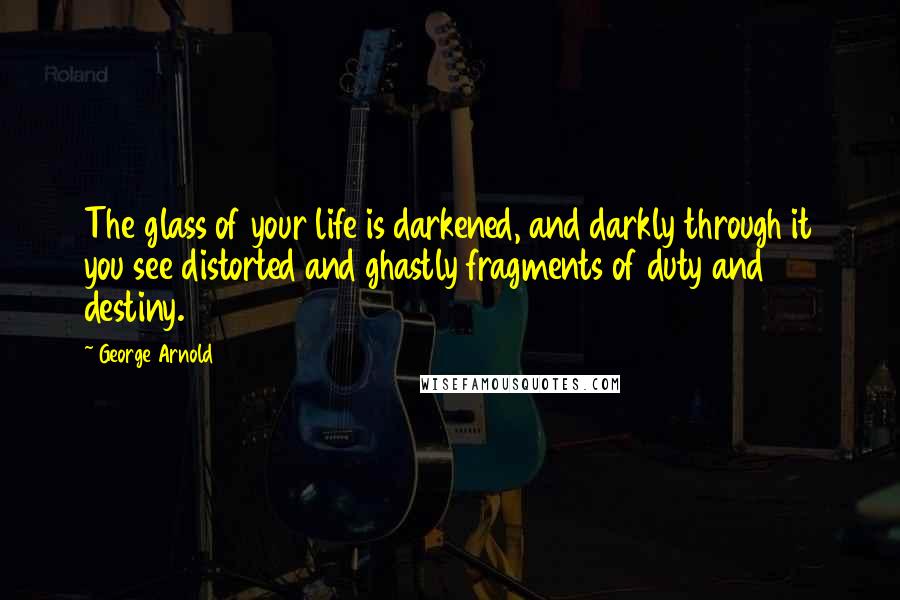 George Arnold Quotes: The glass of your life is darkened, and darkly through it you see distorted and ghastly fragments of duty and destiny.