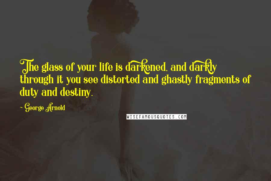 George Arnold Quotes: The glass of your life is darkened, and darkly through it you see distorted and ghastly fragments of duty and destiny.