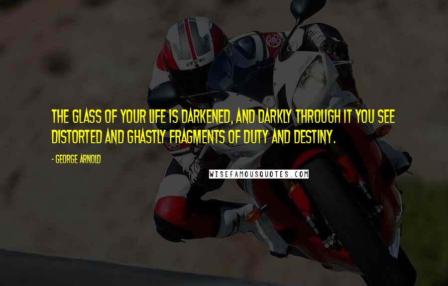 George Arnold Quotes: The glass of your life is darkened, and darkly through it you see distorted and ghastly fragments of duty and destiny.