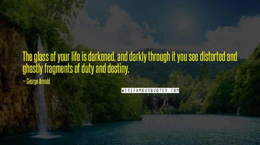 George Arnold Quotes: The glass of your life is darkened, and darkly through it you see distorted and ghastly fragments of duty and destiny.