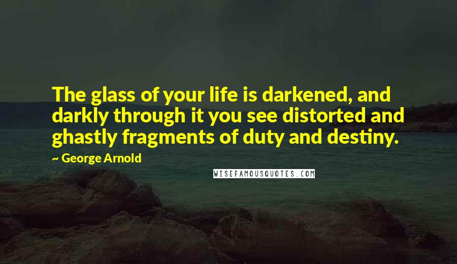 George Arnold Quotes: The glass of your life is darkened, and darkly through it you see distorted and ghastly fragments of duty and destiny.