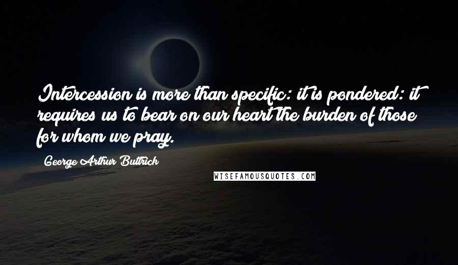 George Arthur Buttrick Quotes: Intercession is more than specific: it is pondered: it requires us to bear on our heart the burden of those for whom we pray.